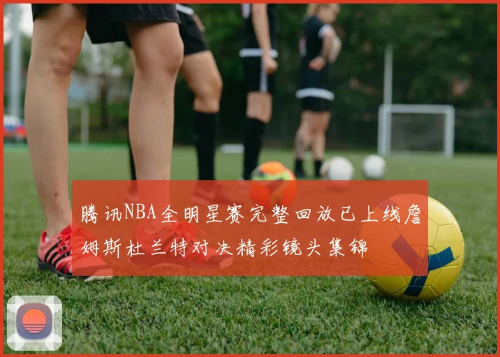 腾讯NBA全明星赛完整回放已上线詹姆斯杜兰特对决精彩镜头集锦