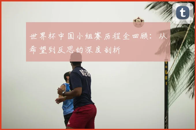 世界杯中国小组赛历程全回顾:从希望到反思的深度剖析