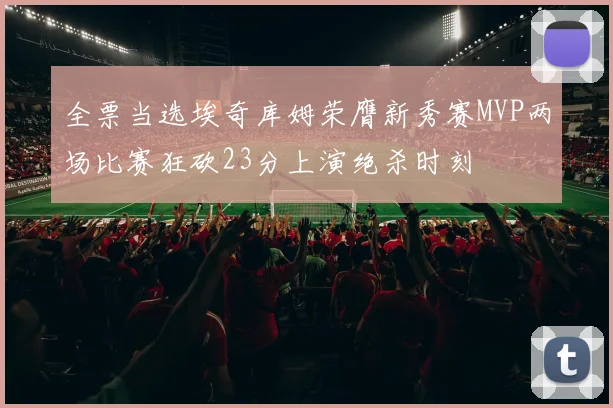 全票当选埃奇库姆荣膺新秀赛MVP两场比赛狂砍23分上演绝杀时刻