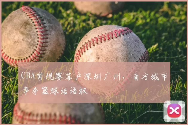 CBA常规赛落户深圳广州，南方城市争夺篮球话语权
