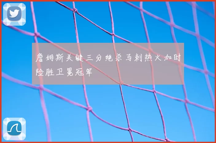 詹姆斯关键三分绝杀马刺热火加时险胜卫冕冠军