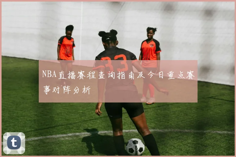 NBA直播赛程查询指南及今日重点赛事对阵分析