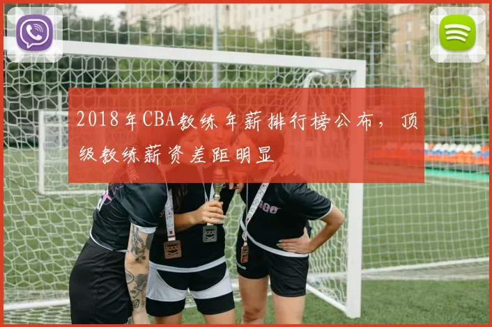 2018年CBA教练年薪排行榜公布，顶级教练薪资差距明显
