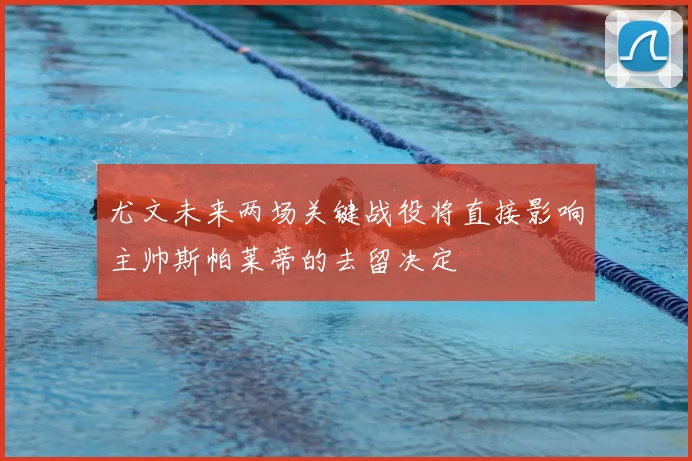 尤文未来两场关键战役将直接影响主帅斯帕莱蒂的去留决定