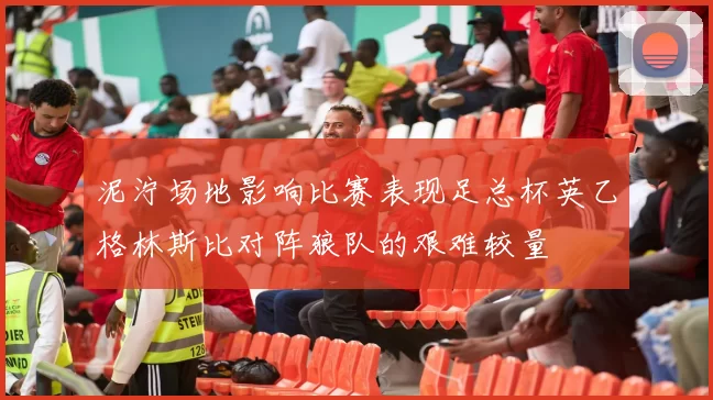 泥泞场地影响比赛表现足总杯英乙格林斯比对阵狼队的艰难较量