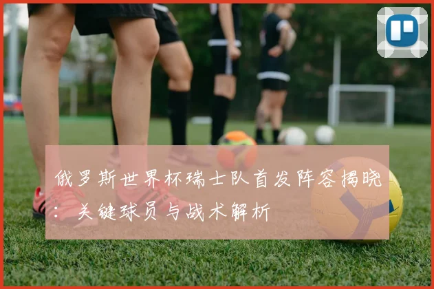 俄罗斯世界杯瑞士队首发阵容揭晓:关键球员与战术解析