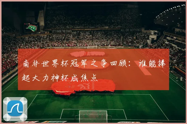 南非世界杯冠军之争回顾:谁能捧起大力神杯成焦点