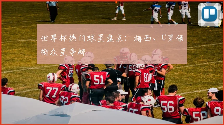 世界杯热门球星盘点:梅西、C罗领衔众星争辉