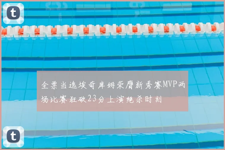 全票当选埃奇库姆荣膺新秀赛MVP两场比赛狂砍23分上演绝杀时刻