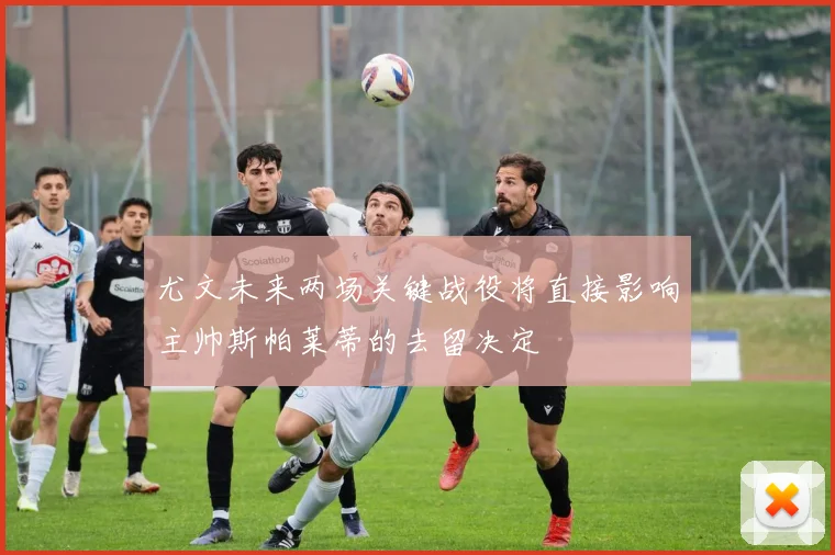 尤文未来两场关键战役将直接影响主帅斯帕莱蒂的去留决定