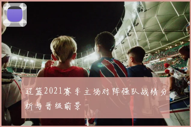 辽篮2021赛季主场对阵强队战绩分析与晋级前景