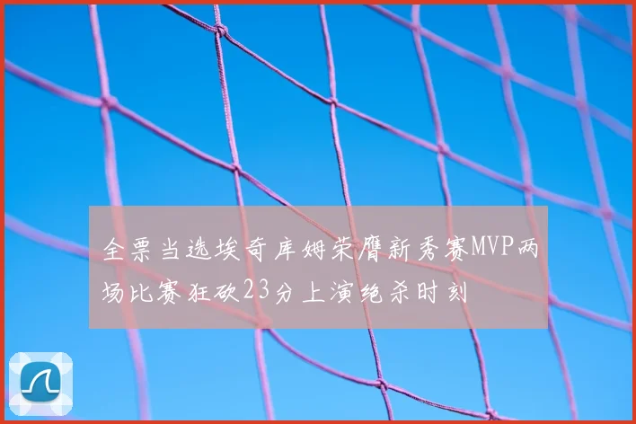 全票当选埃奇库姆荣膺新秀赛MVP两场比赛狂砍23分上演绝杀时刻
