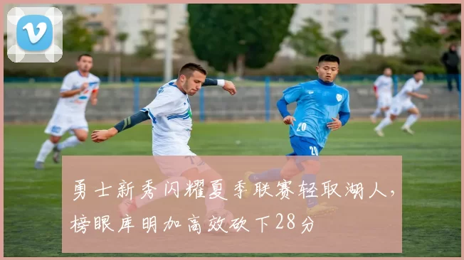 勇士新秀闪耀夏季联赛轻取湖人，榜眼库明加高效砍下28分