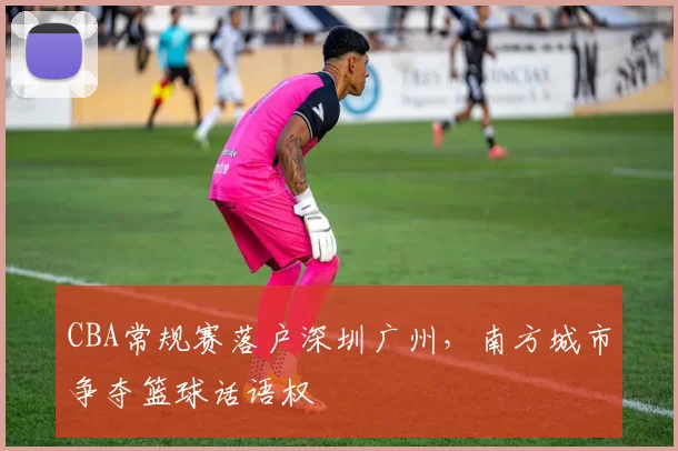 CBA常规赛落户深圳广州，南方城市争夺篮球话语权