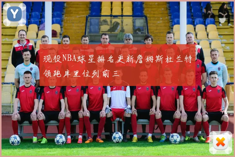 现役NBA球星排名更新詹姆斯杜兰特领跑库里位列前三