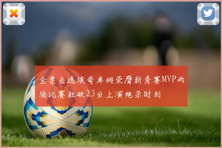 全票当选埃奇库姆荣膺新秀赛MVP两场比赛狂砍23分上演绝杀时刻