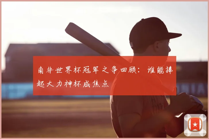南非世界杯冠军之争回顾:谁能捧起大力神杯成焦点