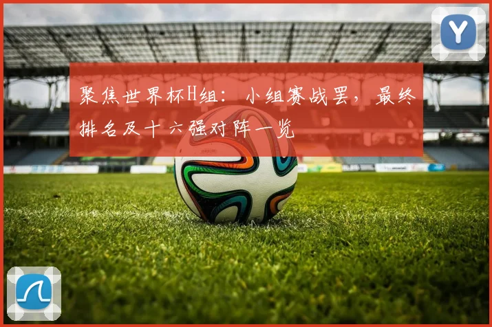 聚焦世界杯H组：小组赛战罢，最终排名及十六强对阵一览