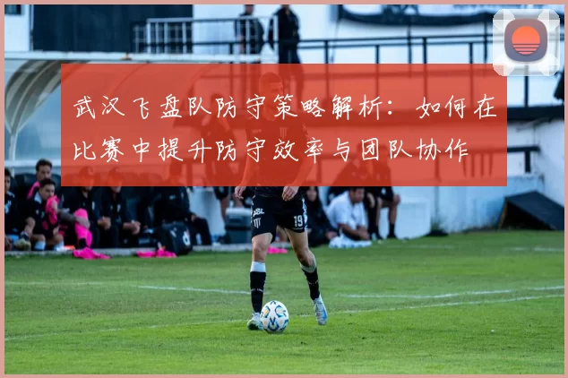 武汉飞盘队防守策略解析：如何在比赛中提升防守效率与团队协作