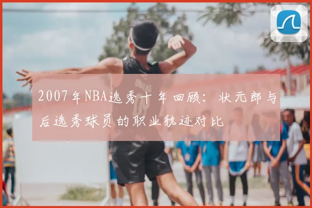 2007年NBA选秀十年回顾:状元郎与后选秀球员的职业轨迹对比