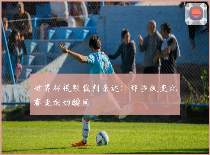 世界杯视频裁判亲述:那些改变比赛走向的瞬间