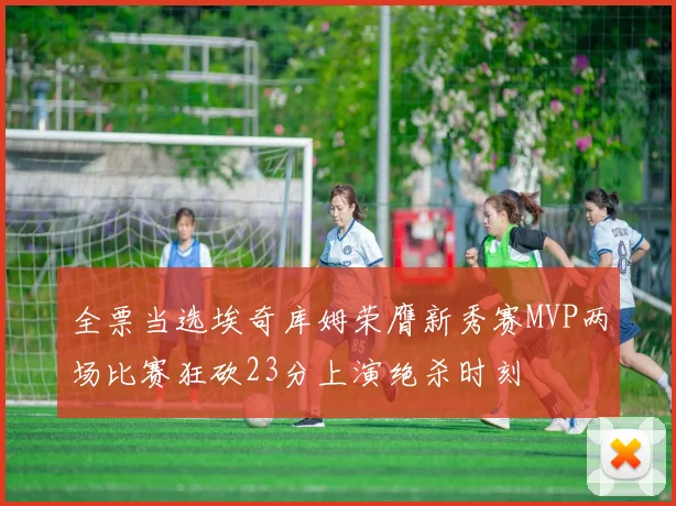 全票当选埃奇库姆荣膺新秀赛MVP两场比赛狂砍23分上演绝杀时刻
