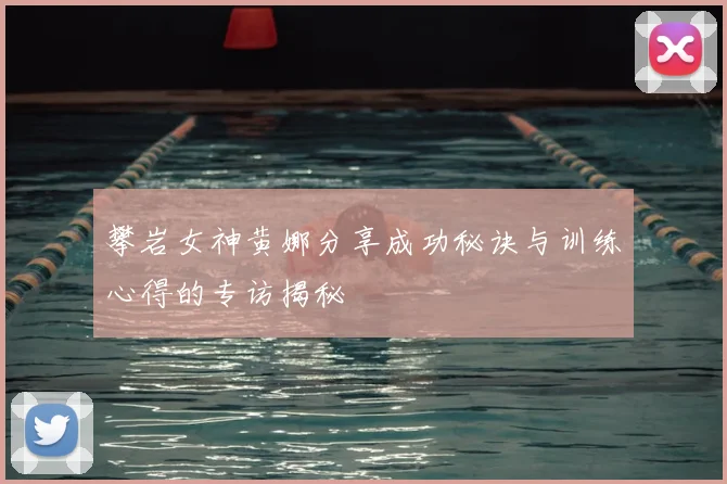攀岩女神黄娜分享成功秘诀与训练心得的专访揭秘