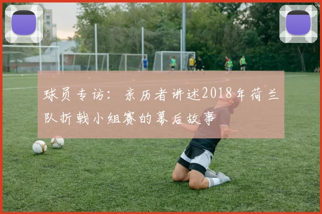 球员专访:亲历者讲述2018年荷兰队折戟小组赛的幕后故事