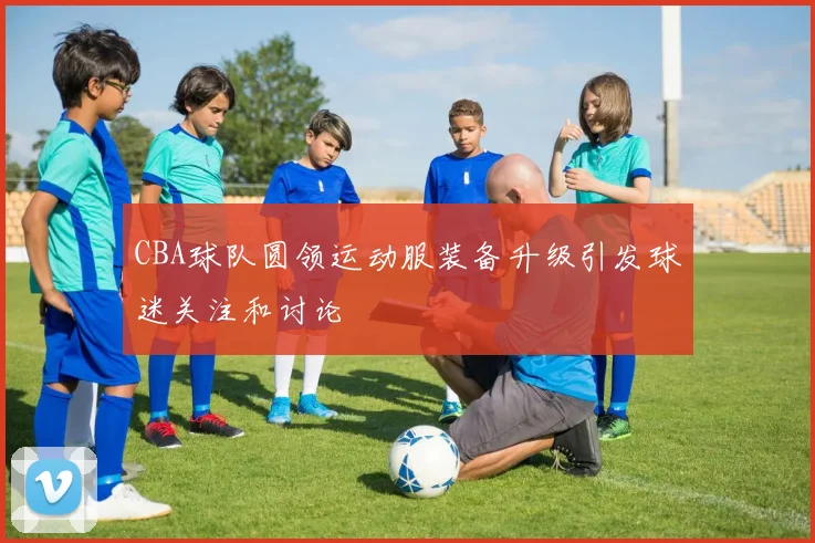 CBA球队圆领运动服装备升级引发球迷关注和讨论