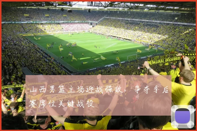 山西男篮主场迎战强敌，争夺季后赛席位关键战役