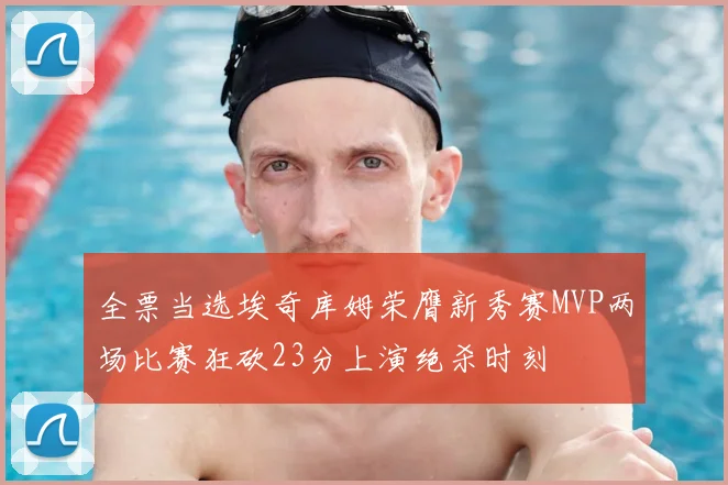全票当选埃奇库姆荣膺新秀赛MVP两场比赛狂砍23分上演绝杀时刻