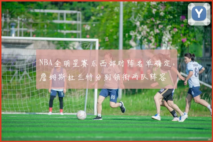 NBA全明星赛东西部对阵名单确定，詹姆斯杜兰特分别领衔两队阵容