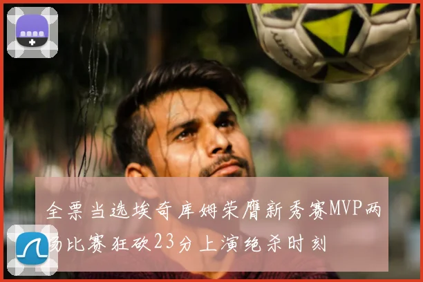 全票当选埃奇库姆荣膺新秀赛MVP两场比赛狂砍23分上演绝杀时刻