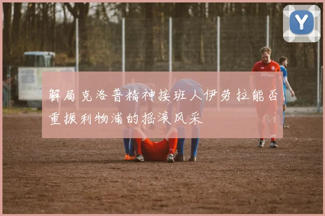 解局克洛普精神接班人伊劳拉能否重振利物浦的摇滚风采