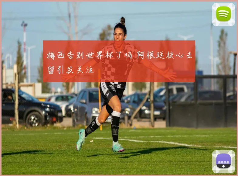 梅西告别世界杯了吗 阿根廷核心去留引发关注