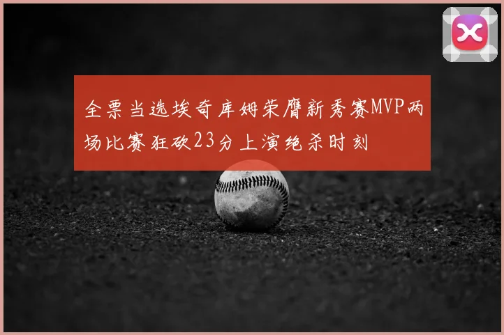 全票当选埃奇库姆荣膺新秀赛MVP两场比赛狂砍23分上演绝杀时刻