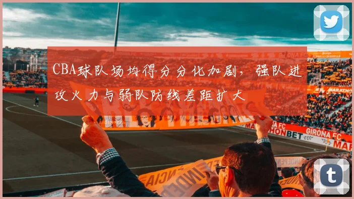 CBA球队场均得分分化加剧,强队进攻火力与弱队防线差距扩大