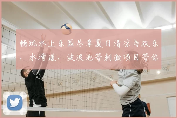 畅玩水上乐园尽享夏日清凉与欢乐，水滑道、波浪池等刺激项目等你挑战