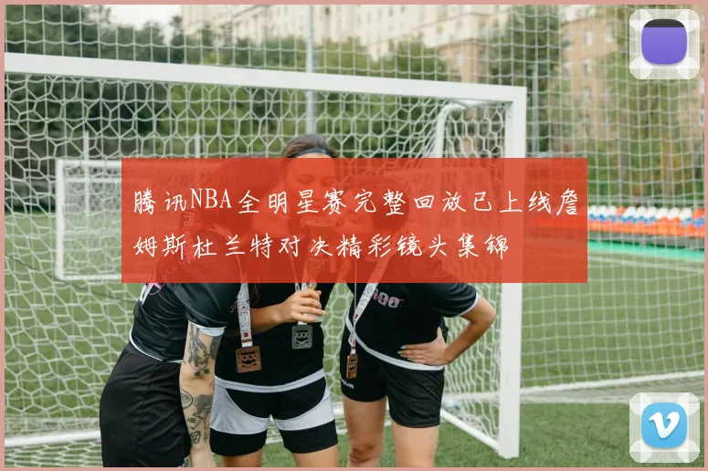 腾讯NBA全明星赛完整回放已上线詹姆斯杜兰特对决精彩镜头集锦
