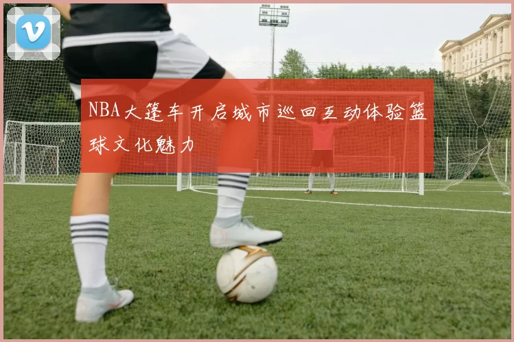 NBA大篷车开启城市巡回互动体验篮球文化魅力