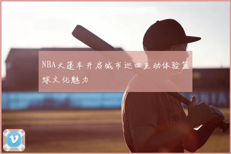 NBA大篷车开启城市巡回互动体验篮球文化魅力