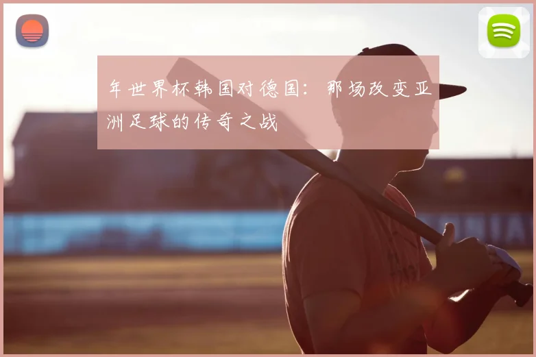 年世界杯韩国对德国:那场改变亚洲足球的传奇之战