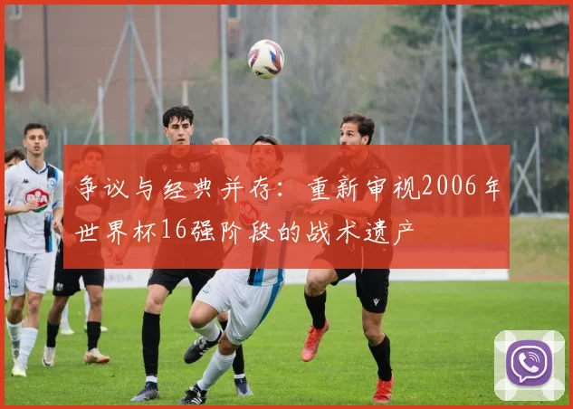 争议与经典并存:重新审视2006年世界杯16强阶段的战术遗产
