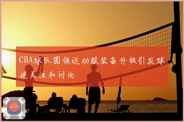 CBA球队圆领运动服装备升级引发球迷关注和讨论