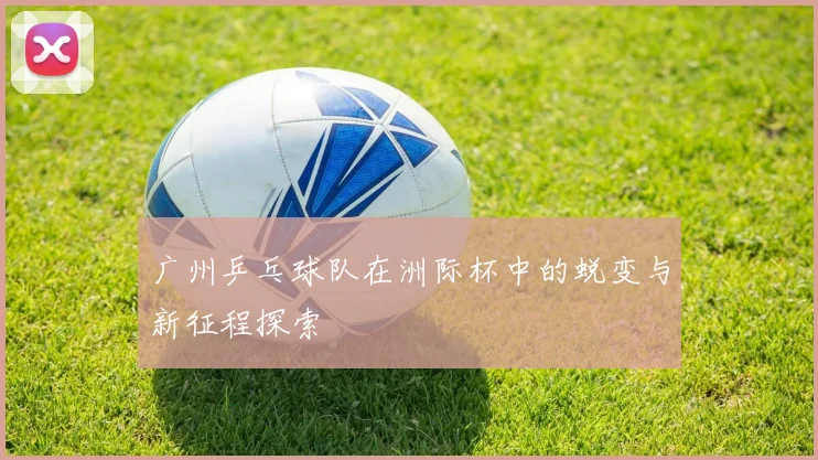 广州乒乓球队在洲际杯中的蜕变与新征程探索