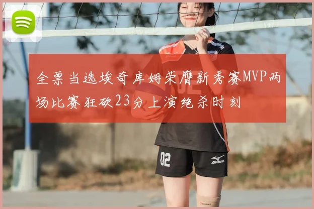 全票当选埃奇库姆荣膺新秀赛MVP两场比赛狂砍23分上演绝杀时刻