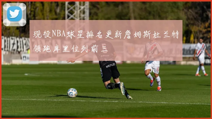 现役NBA球星排名更新詹姆斯杜兰特领跑库里位列前三