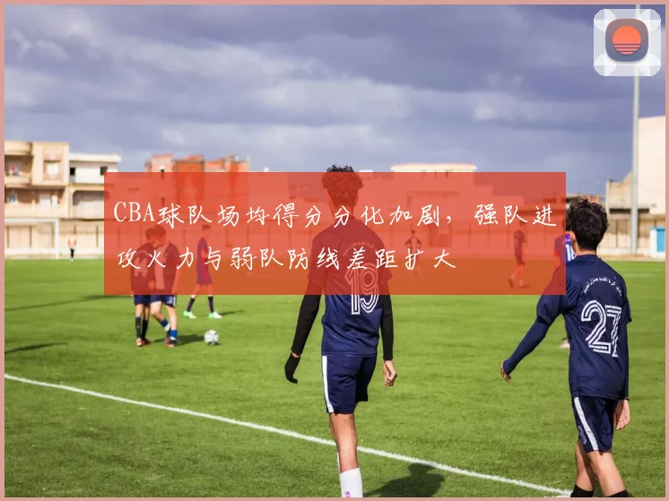 CBA球队场均得分分化加剧,强队进攻火力与弱队防线差距扩大