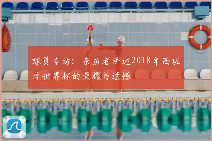 球员专访:亲历者讲述2018年西班牙世界杯的荣耀与遗憾
