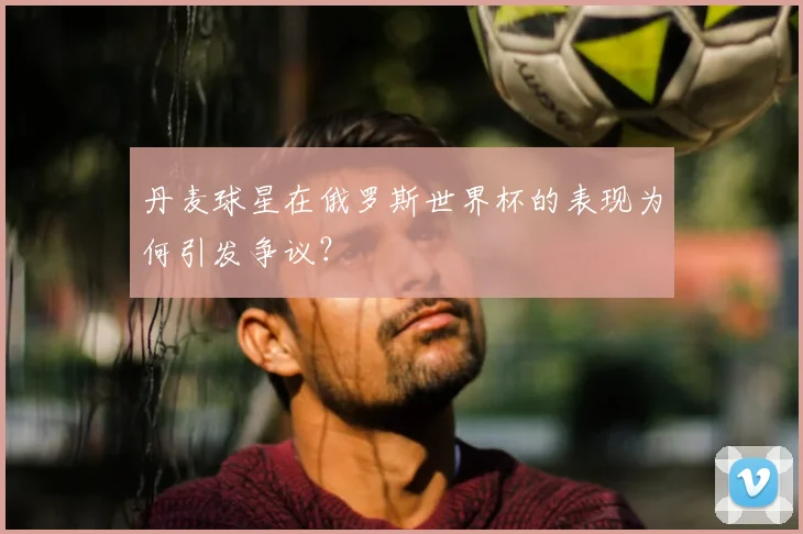 丹麦球星在俄罗斯世界杯的表现为何引发争议?